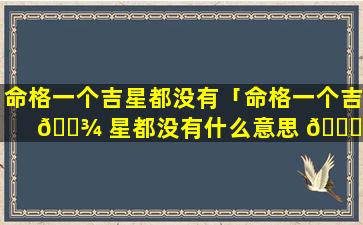 命格一个吉星都没有「命格一个吉 🌾 星都没有什么意思 🐞 」
